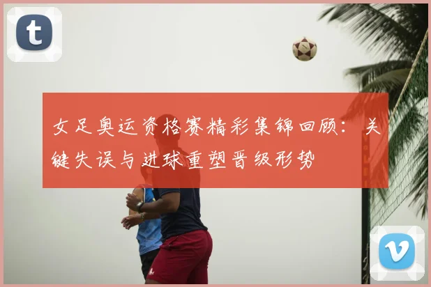 女足奥运资格赛精彩集锦回顾:关键失误与进球重塑晋级形势