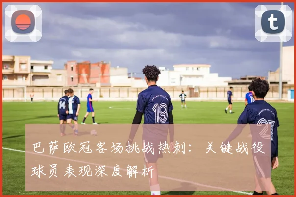 巴萨欧冠客场挑战热刺：关键战役球员表现深度解析