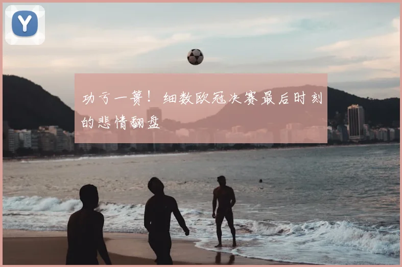 功亏一篑！细数欧冠决赛最后时刻的悲情翻盘