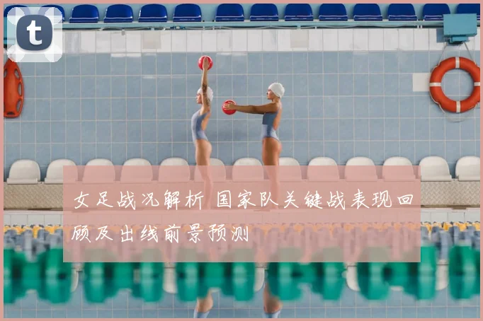 女足战况解析 国家队关键战表现回顾及出线前景预测