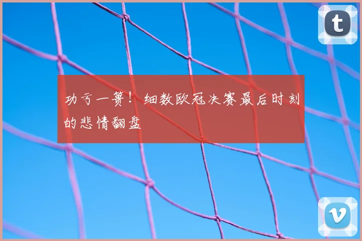 功亏一篑！细数欧冠决赛最后时刻的悲情翻盘