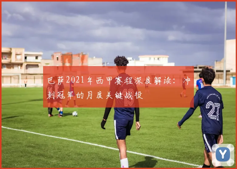 巴萨2021年西甲赛程深度解读：冲刺冠军的月度关键战役