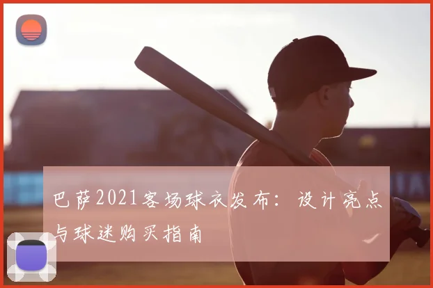 巴萨2021客场球衣发布：设计亮点与球迷购买指南