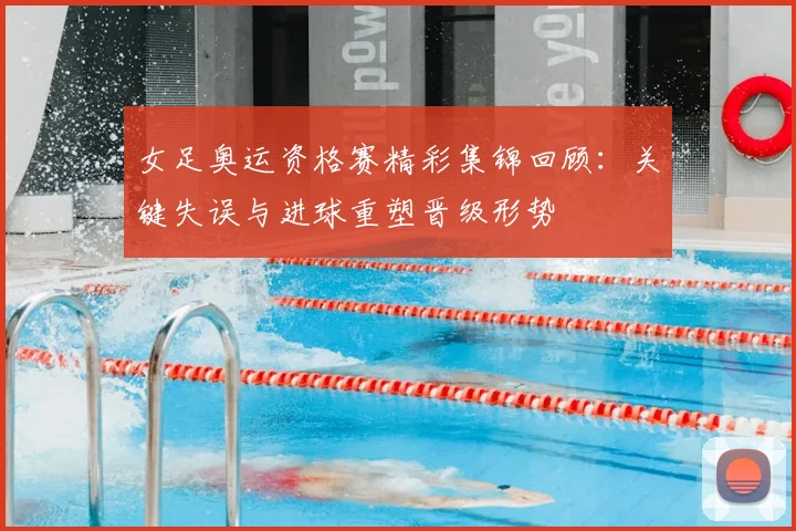 女足奥运资格赛精彩集锦回顾:关键失误与进球重塑晋级形势