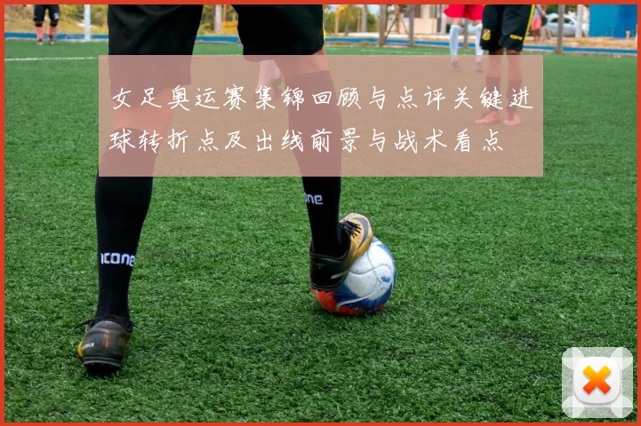 女足奥运赛集锦回顾与点评关键进球转折点及出线前景与战术看点
