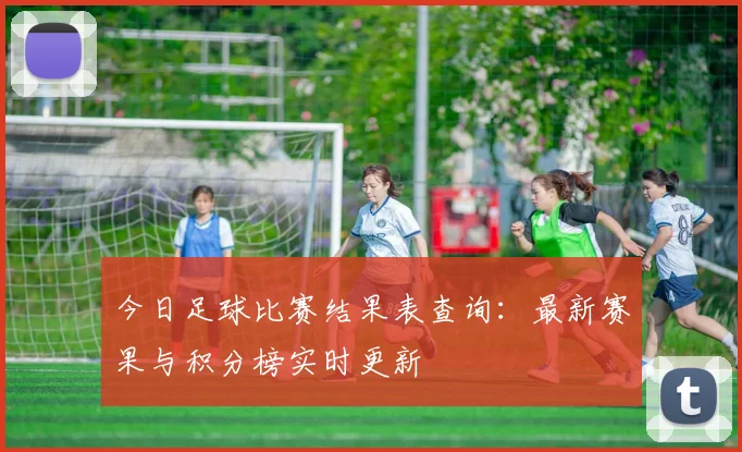 今日足球比赛结果表查询：最新赛果与积分榜实时更新