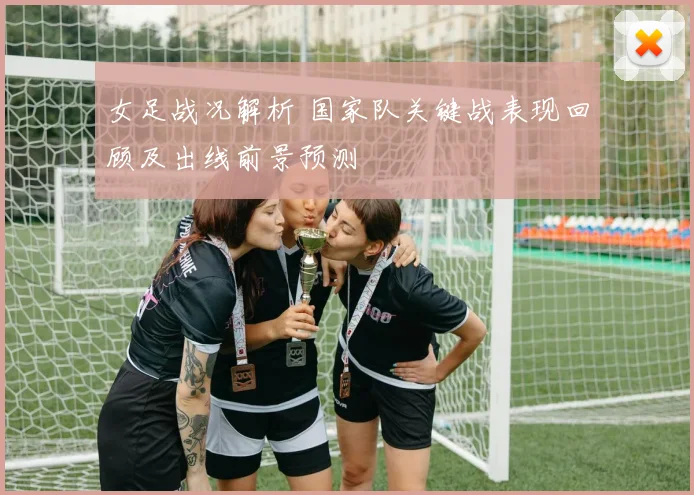 女足战况解析 国家队关键战表现回顾及出线前景预测