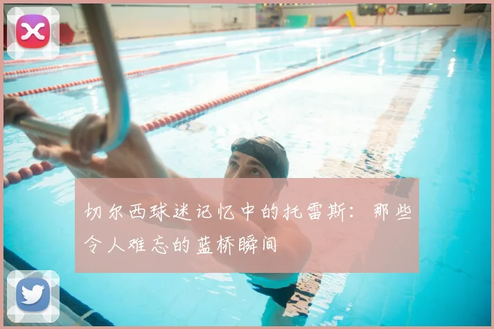 切尔西球迷记忆中的托雷斯：那些令人难忘的蓝桥瞬间