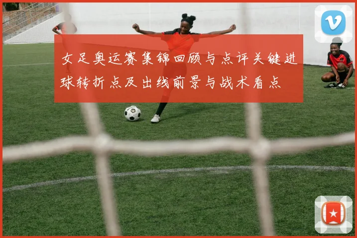 女足奥运赛集锦回顾与点评关键进球转折点及出线前景与战术看点